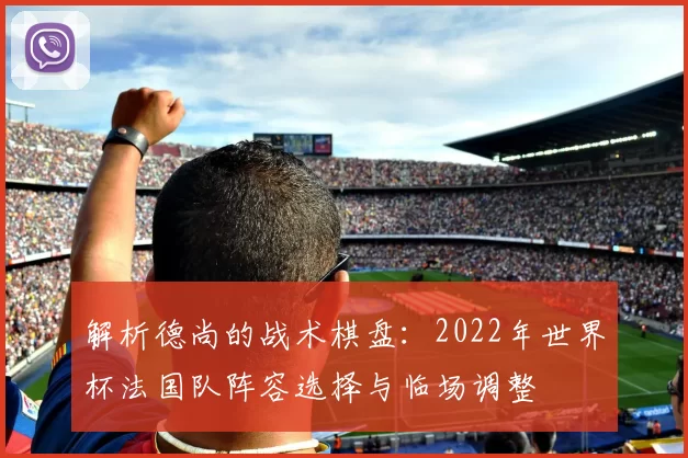 解析德尚的战术棋盘：2022年世界杯法国队阵容选择与临场调整